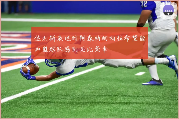 佐利斯表达对阿森纳的向往希望能加盟球队感到无比荣幸