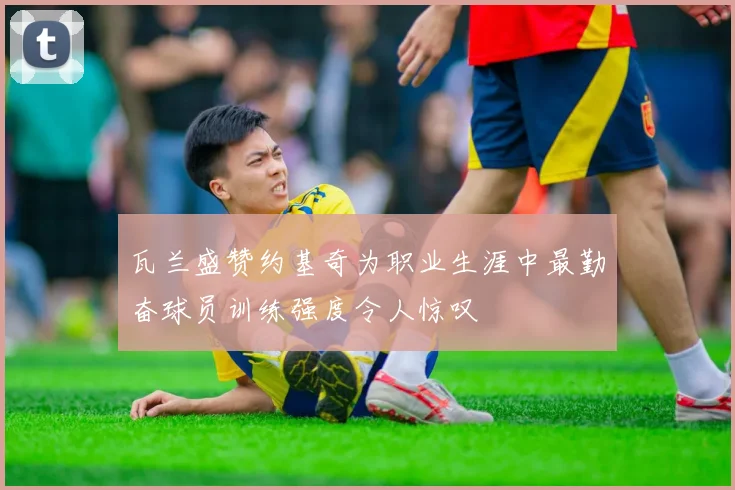 瓦兰盛赞约基奇为职业生涯中最勤奋球员训练强度令人惊叹