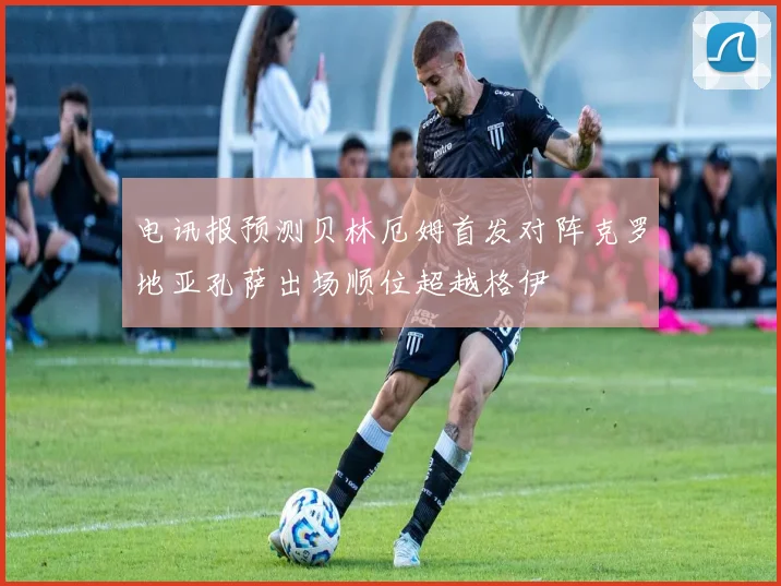 电讯报预测贝林厄姆首发对阵克罗地亚孔萨出场顺位超越格伊