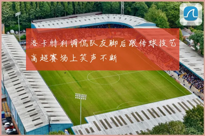 洛卡特利调侃队友脚后跟传球技艺高超赛场上笑声不断