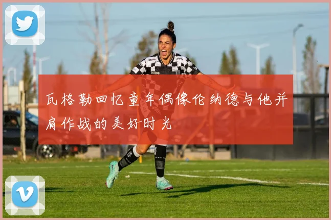 瓦格勒回忆童年偶像伦纳德与他并肩作战的美好时光