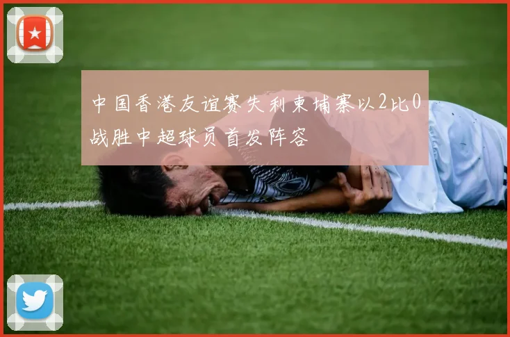 中国香港友谊赛失利柬埔寨以2比0战胜中超球员首发阵容
