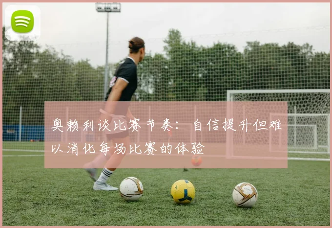 奥赖利谈比赛节奏：自信提升但难以消化每场比赛的体验
