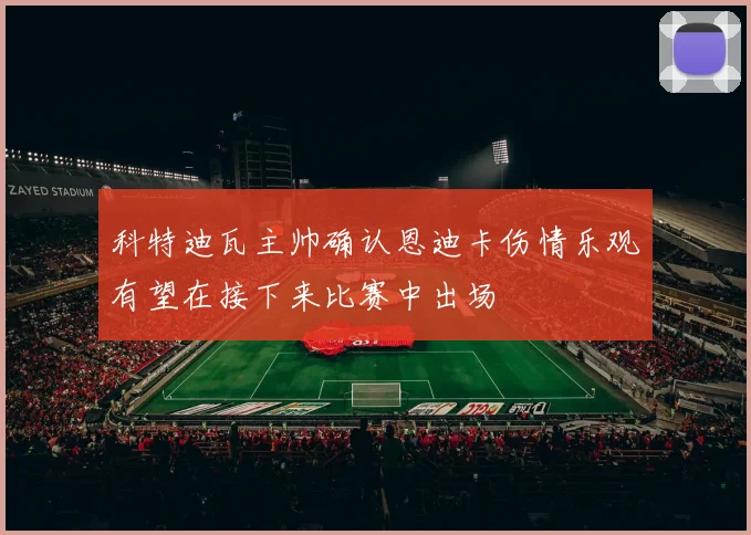 科特迪瓦主帅确认恩迪卡伤情乐观有望在接下来比赛中出场