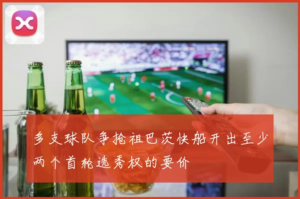 多支球队争抢祖巴茨快船开出至少两个首轮选秀权的要价