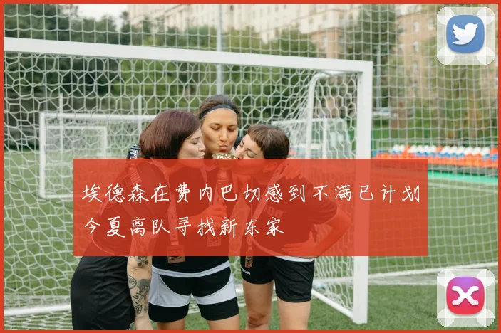 埃德森在费内巴切感到不满已计划今夏离队寻找新东家