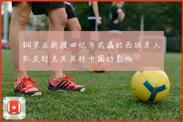 铜梁龙新援回忆与武磊的西班牙人队友时光及其对中国的影响
