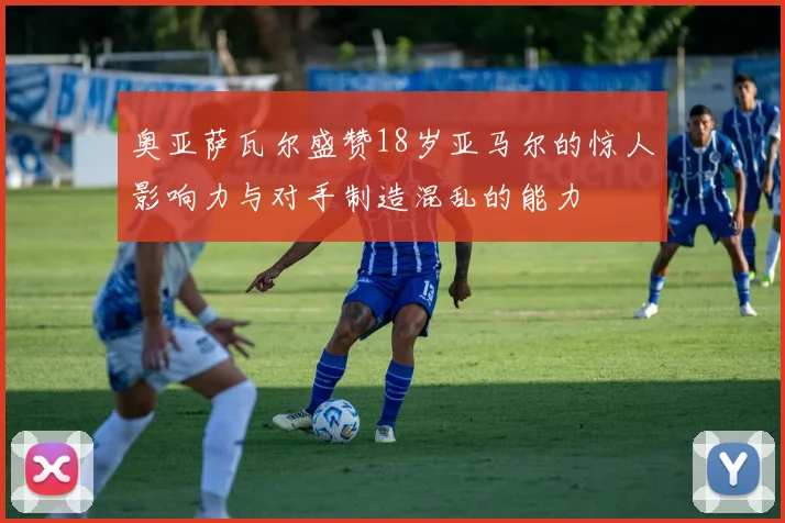 奥亚萨瓦尔盛赞18岁亚马尔的惊人影响力与对手制造混乱的能力